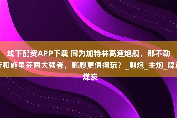 线下配资APP下载 同为加特林高速炮舰，那不勒斯和施里芬两大强者，哪艘更值得玩？_副炮_主炮_煤炭