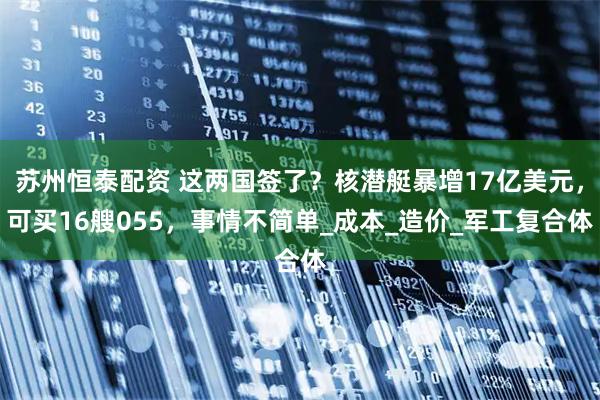 苏州恒泰配资 这两国签了？核潜艇暴增17亿美元，可买16艘055，事情不简单_成本_造价_军工复合体
