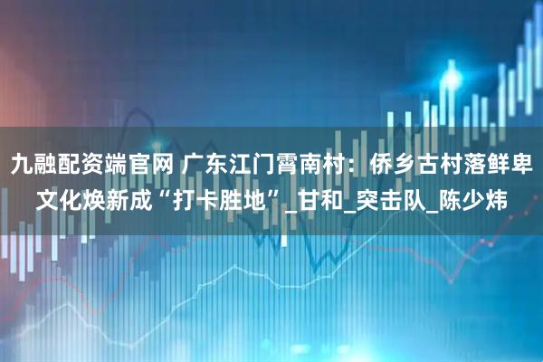 九融配资端官网 广东江门霄南村：侨乡古村落鲜卑文化焕新成“打卡胜地”_甘和_突击队_陈少炜
