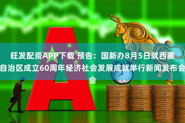 旺发配资APP下载 预告：国新办8月5日就西藏自治区成立60周年经济社会发展成就举行新闻发布会