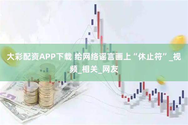 大彩配资APP下载 给网络谣言画上“休止符”_视频_相关_网友