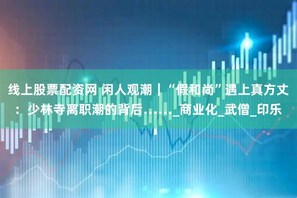 线上股票配资网 闲人观潮｜“假和尚”遇上真方丈：少林寺离职潮的背后……_商业化_武僧_印乐