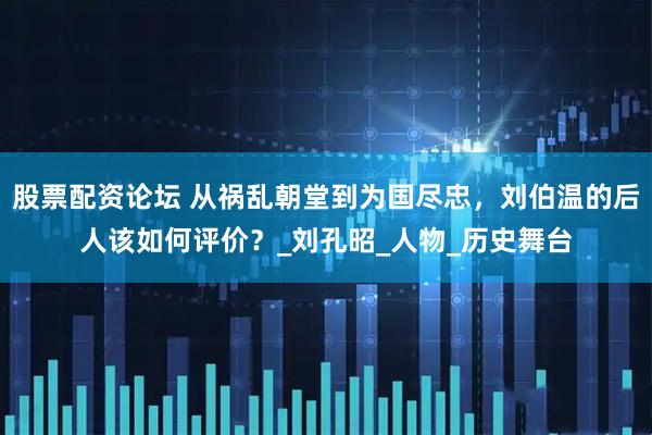 股票配资论坛 从祸乱朝堂到为国尽忠，刘伯温的后人该如何评价？_刘孔昭_人物_历史舞台
