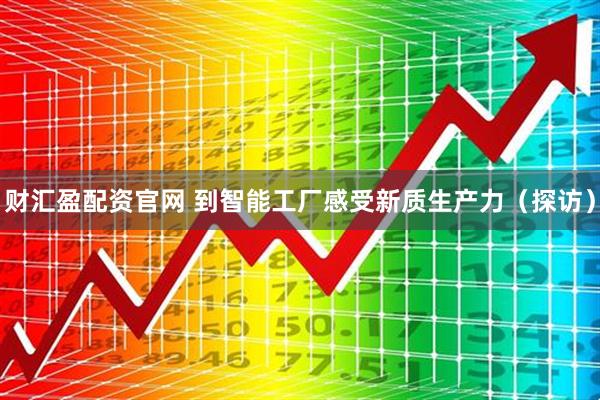 财汇盈配资官网 到智能工厂感受新质生产力（探访）