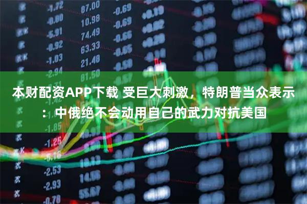 本财配资APP下载 受巨大刺激，特朗普当众表示：中俄绝不会动用自己的武力对抗美国