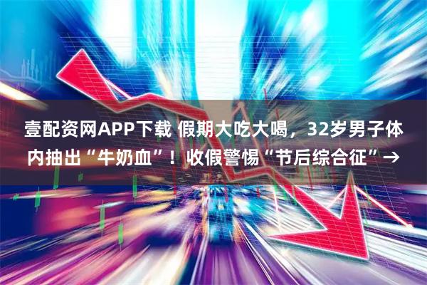 壹配资网APP下载 假期大吃大喝，32岁男子体内抽出“牛奶血”！收假警惕“节后综合征”→
