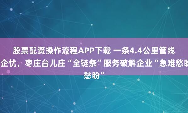 股票配资操作流程APP下载 一条4.4公里管线解企忧，枣庄台儿庄“全链条”服务破解企业“急难愁盼”