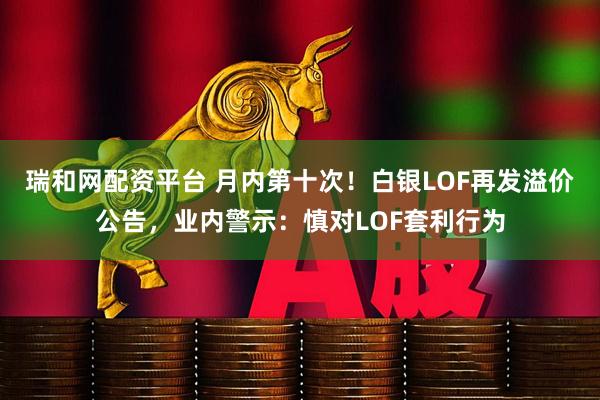 瑞和网配资平台 月内第十次！白银LOF再发溢价公告，业内警示：慎对LOF套利行为
