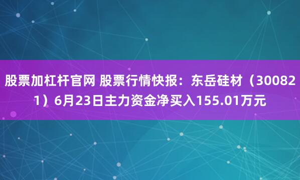 股票加杠杆官网 股票行情快报：东岳硅材（300821）6月23日主力资金净买入155.01万元