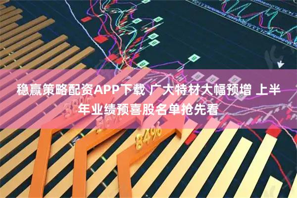 稳赢策略配资APP下载 广大特材大幅预增 上半年业绩预喜股名单抢先看