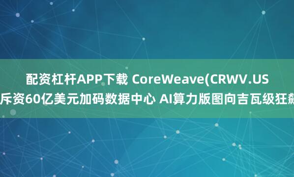 配资杠杆APP下载 CoreWeave(CRWV.US)斥资60亿美元加码数据中心 AI算力版图向吉瓦级狂飙