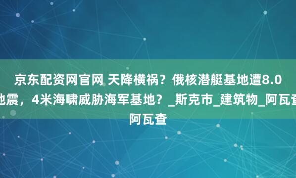 京东配资网官网 天降横祸？俄核潜艇基地遭8.0地震，4米海啸威胁海军基地？_斯克市_建筑物_阿瓦查
