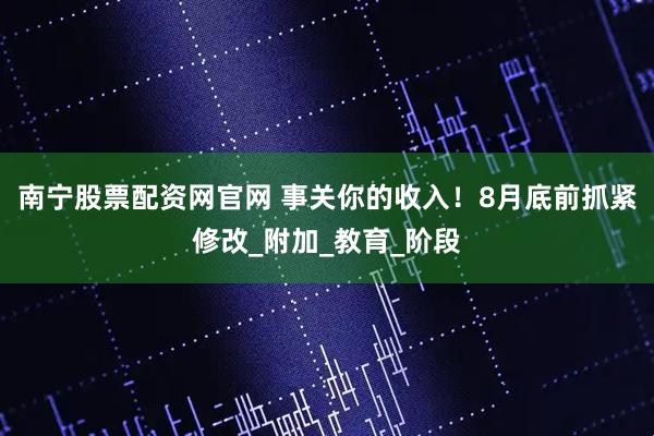 南宁股票配资网官网 事关你的收入！8月底前抓紧修改_附加_教育_阶段