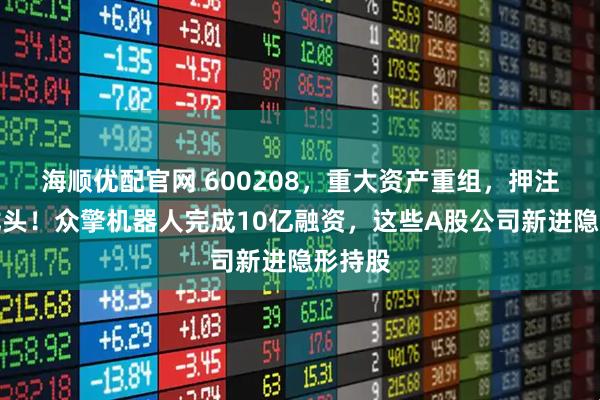 海顺优配官网 600208，重大资产重组，押注靶材龙头！众擎机器人完成10亿融资，这些A股公司新进隐形持股