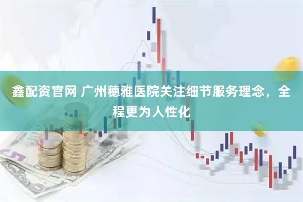鑫配资官网 广州穗雅医院关注细节服务理念，全程更为人性化
