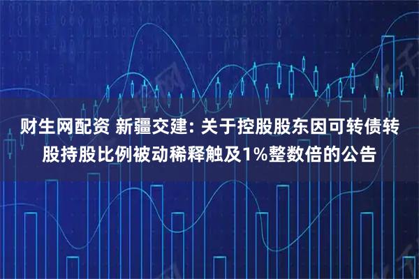 财生网配资 新疆交建: 关于控股股东因可转债转股持股比例被动稀释触及1%整数倍的公告