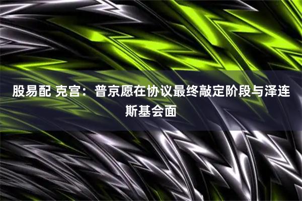 股易配 克宫：普京愿在协议最终敲定阶段与泽连斯基会面